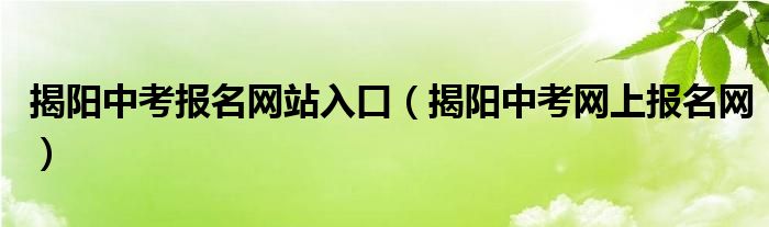 揭陽(yáng)中考報(bào)名網(wǎng)站入口（揭陽(yáng)中考網(wǎng)上報(bào)名網(wǎng)）