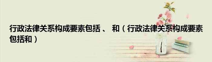 行政法律關(guān)系構(gòu)成要素包括 、 和（行政法律關(guān)系構(gòu)成要素包括和）