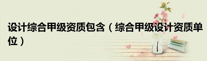 設(shè)計(jì)綜合甲級資質(zhì)包含（綜合甲級設(shè)計(jì)資質(zhì)單位）