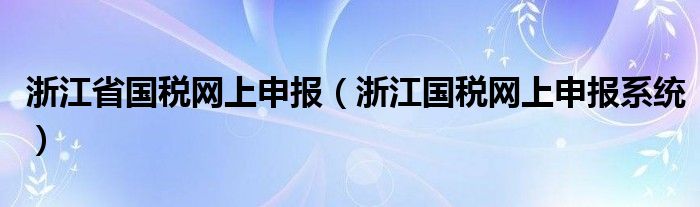 浙江省國(guó)稅網(wǎng)上申報(bào)（浙江國(guó)稅網(wǎng)上申報(bào)系統(tǒng)）