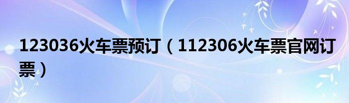 123036火車票預(yù)訂（112306火車票官網(wǎng)訂票）