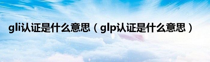 gli認(rèn)證是什么意思（glp認(rèn)證是什么意思）