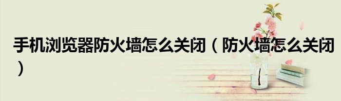 手機(jī)瀏覽器防火墻怎么關(guān)閉（防火墻怎么關(guān)閉）