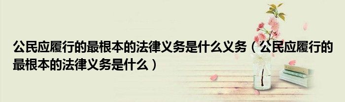 公民應(yīng)履行的最根本的法律義務(wù)是什么義務(wù)（公民應(yīng)履行的最根本的法律義務(wù)是什么）
