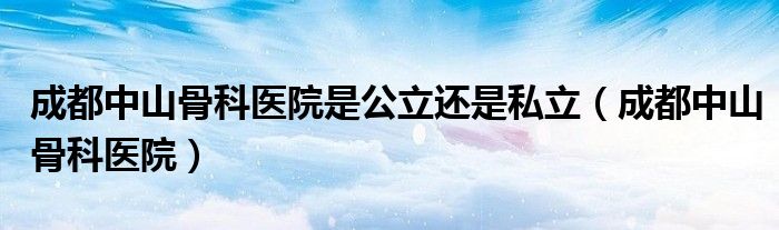 成都中山骨科醫(yī)院是公立還是私立（成都中山骨科醫(yī)院）