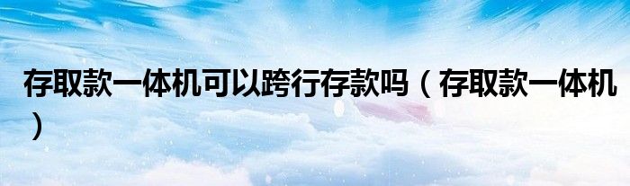 存取款一體機(jī)可以跨行存款嗎（存取款一體機(jī)）