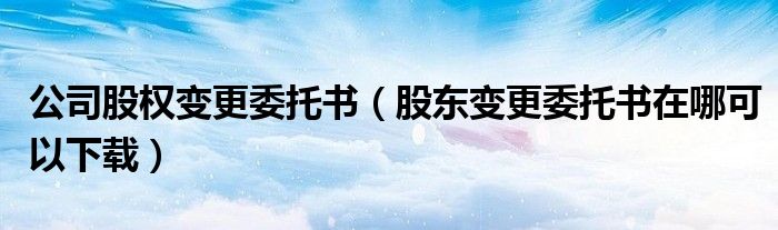 公司股權(quán)變更委托書（股東變更委托書在哪可以下載）