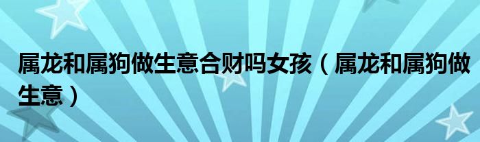 屬龍和屬狗做生意合財(cái)嗎女孩（屬龍和屬狗做生意）