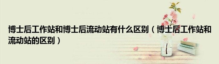 博士后工作站和博士后流動站有什么區(qū)別（博士后工作站和流動站的區(qū)別）