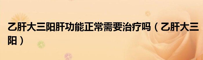 乙肝大三陽(yáng)肝功能正常需要治療嗎（乙肝大三陽(yáng)）