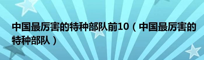 中國最厲害的特種部隊前10（中國最厲害的特種部隊）