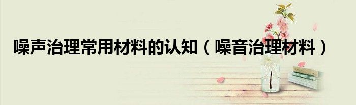 噪聲治理常用材料的認(rèn)知（噪音治理材料）