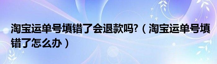 淘寶運單號填錯了會退款嗎?（淘寶運單號填錯了怎么辦）