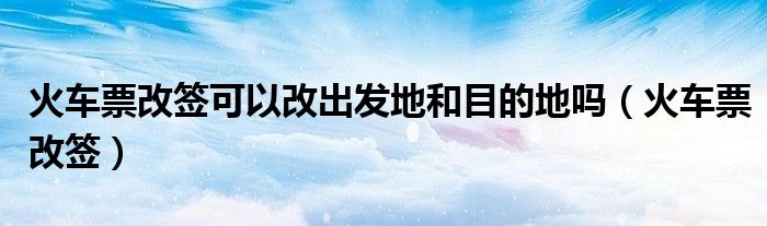 火車票改簽可以改出發(fā)地和目的地嗎（火車票改簽）