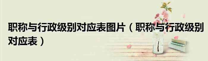 職稱(chēng)與行政級(jí)別對(duì)應(yīng)表圖片（職稱(chēng)與行政級(jí)別對(duì)應(yīng)表）