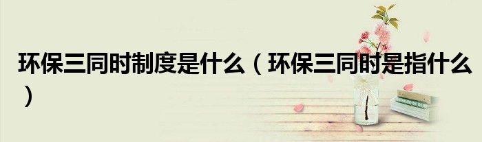 環(huán)保三同時(shí)制度是什么（環(huán)保三同時(shí)是指什么）