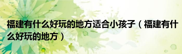 福建有什么好玩的地方適合小孩子（福建有什么好玩的地方）