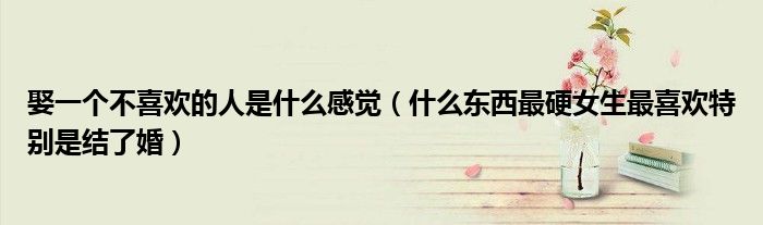 娶一個(gè)不喜歡的人是什么感覺(jué)（什么東西最硬女生最喜歡特別是結(jié)了婚）