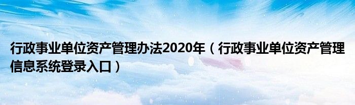 行政事業(yè)單位資產(chǎn)管理辦法2020年（行政事業(yè)單位資產(chǎn)管理信息系統(tǒng)登錄入口）