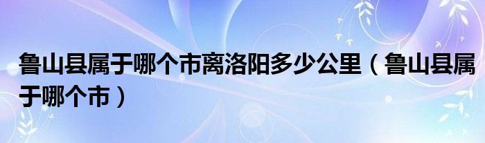 魯山縣屬于哪個(gè)市離洛陽(yáng)多少公里（魯山縣屬于哪個(gè)市）