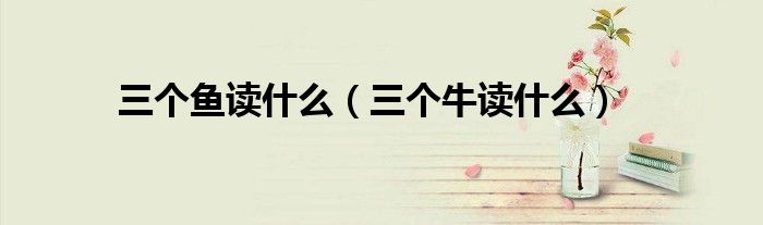 三個(gè)魚(yú)讀什么（三個(gè)牛讀什么）