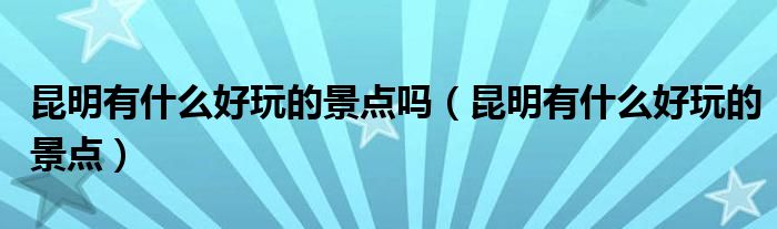 昆明有什么好玩的景點(diǎn)嗎（昆明有什么好玩的景點(diǎn)）