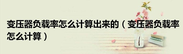 變壓器負(fù)載率怎么計(jì)算出來的（變壓器負(fù)載率怎么計(jì)算）