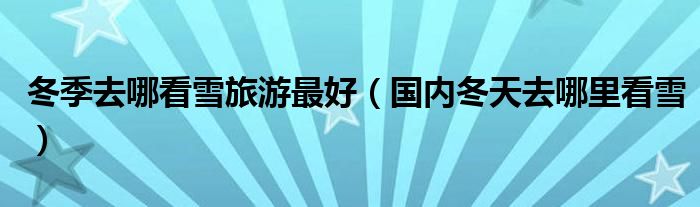 冬季去哪看雪旅游最好（國內(nèi)冬天去哪里看雪）