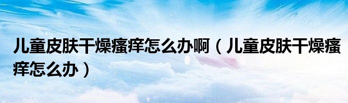兒童皮膚干燥瘙癢怎么辦啊（兒童皮膚干燥瘙癢怎么辦）