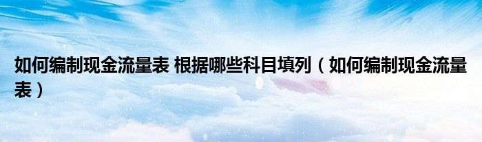 如何編制現(xiàn)金流量表 根據(jù)哪些科目填列（如何編制現(xiàn)金流量表）