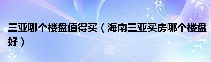 三亞哪個樓盤值得買（海南三亞買房哪個樓盤好）