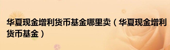華夏現(xiàn)金增利貨幣基金哪里賣（華夏現(xiàn)金增利貨幣基金）