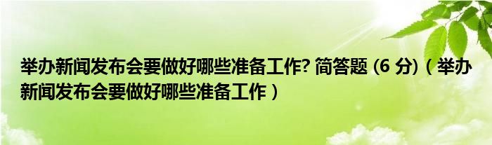 舉辦新聞發(fā)布會要做好哪些準備工作? 簡答題 (6 分)（舉辦新聞發(fā)布會要做好哪些準備工作）