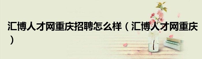 匯博人才網(wǎng)重慶招聘怎么樣（匯博人才網(wǎng)重慶）