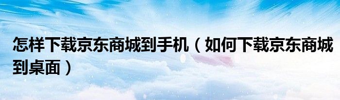 怎樣下載京東商城到手機（如何下載京東商城到桌面）