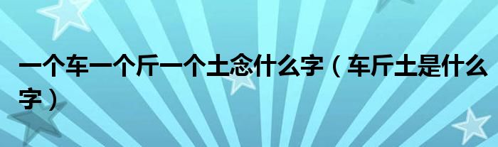 一個車一個斤一個土念什么字（車斤土是什么字）