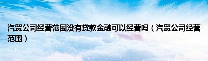 汽貿(mào)公司經(jīng)營范圍沒有貸款金融可以經(jīng)營嗎（汽貿(mào)公司經(jīng)營范圍）