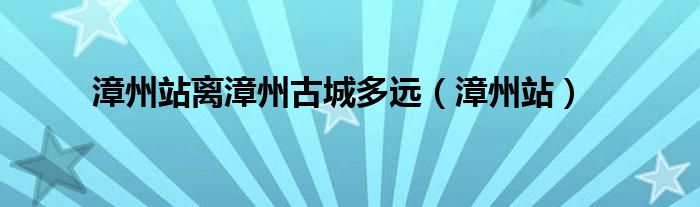 漳州站離漳州古城多遠(yuǎn)（漳州站）
