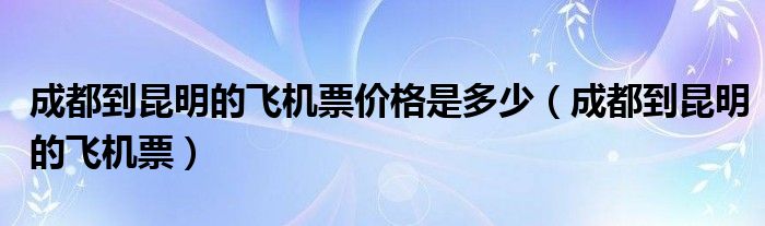 成都到昆明的飛機(jī)票價(jià)格是多少（成都到昆明的飛機(jī)票）