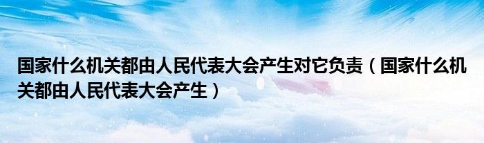 國家什么機關都由人民代表大會產(chǎn)生對它負責（國家什么機關都由人民代表大會產(chǎn)生）