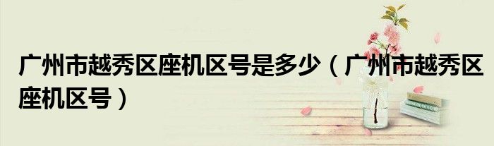 廣州市越秀區(qū)座機(jī)區(qū)號(hào)是多少（廣州市越秀區(qū)座機(jī)區(qū)號(hào)）