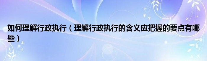 如何理解行政執(zhí)行（理解行政執(zhí)行的含義應(yīng)把握的要點有哪些）