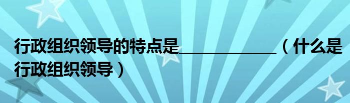 行政組織領(lǐng)導(dǎo)的特點(diǎn)是_____________（什么是行政組織領(lǐng)導(dǎo)）