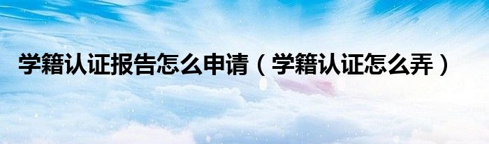 學籍認證報告怎么申請（學籍認證怎么弄）