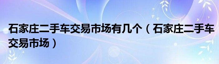 石家莊二手車交易市場(chǎng)有幾個(gè)（石家莊二手車交易市場(chǎng)）