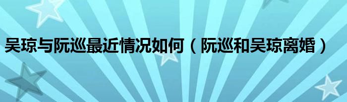 吳瓊與阮巡最近情況如何（阮巡和吳瓊離婚）