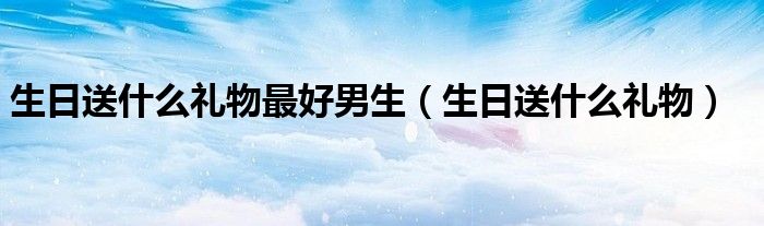 生日送什么禮物最好男生（生日送什么禮物）