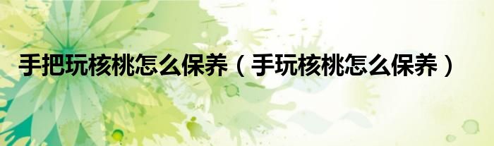 手把玩核桃怎么保養(yǎng)（手玩核桃怎么保養(yǎng)）