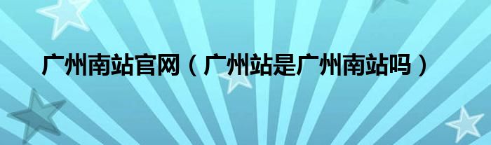 廣州南站官網(wǎng)（廣州站是廣州南站嗎）