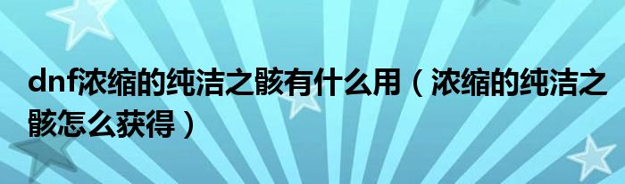 dnf濃縮的純潔之骸有什么用（濃縮的純潔之骸怎么獲得）